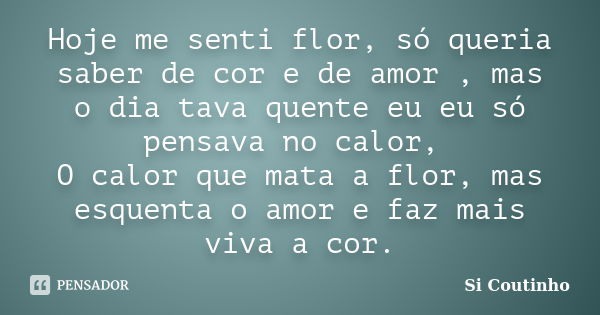 Hoje me senti flor, só queria saber de cor e de amor , mas o dia tava quente eu eu só pensava no calor, O calor que mata a flor, mas esquenta o amor e faz mais ... Frase de Si Coutinho.