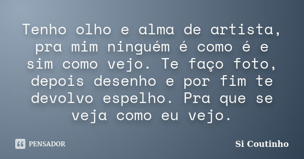 Tenho olho e alma de artista, pra mim ninguém é como é e sim como vejo. Te faço foto, depois desenho e por fim te devolvo espelho. Pra que se veja como eu vejo.... Frase de Si Coutinho.