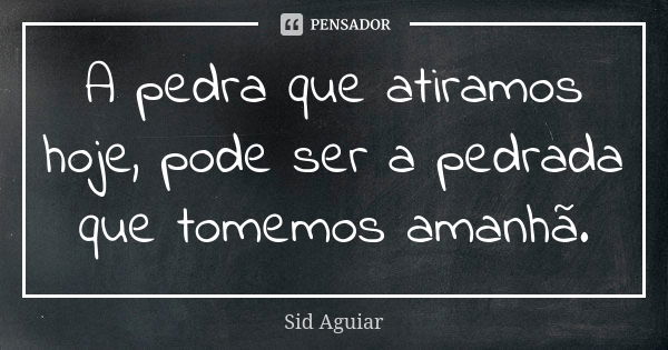 A pedra que atiramos hoje, pode ser a pedrada que tomemos amanhã.... Frase de Sid Aguiar.