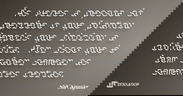 Às vezes a pessoa só percebe o que plantou depois que iniciou a colheita. Por isso que é bom saber semear as sementes certas.... Frase de Sid Aguiar.