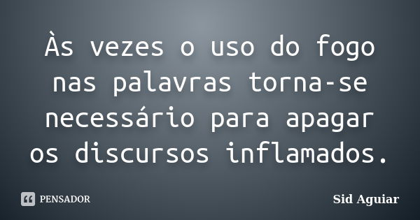 Às vezes o uso do fogo nas palavras torna-se necessário para apagar os discursos inflamados.... Frase de Sid Aguiar.