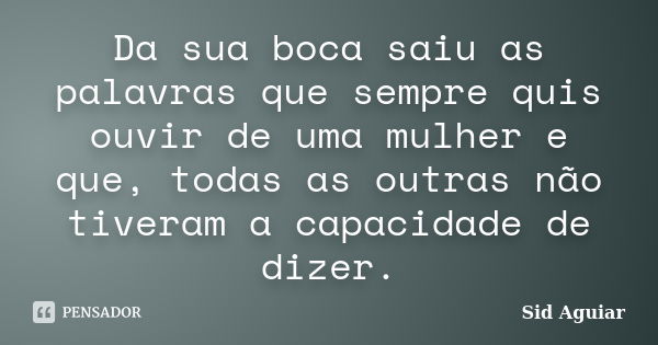 Da sua boca saiu as palavras que sempre quis ouvir de uma mulher e que, todas as outras não tiveram a capacidade de dizer.... Frase de Sid Aguiar.