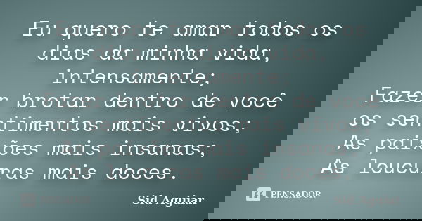 Eu quero te amar todos os dias da minha vida, intensamente; Fazer brotar dentro de você os sentimentos mais vivos; As paixões mais insanas; As loucuras mais doc... Frase de Sid Aguiar.