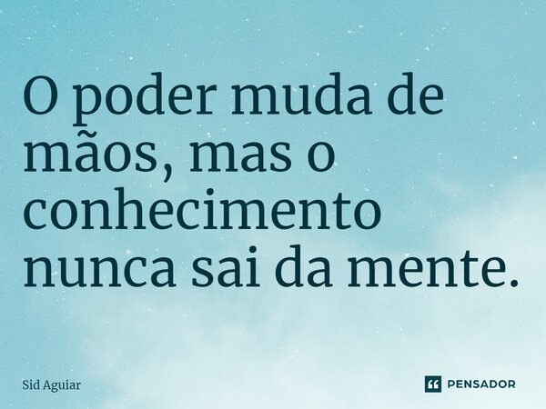 ⁠O poder muda de mãos, mas o conhecimento nunca sai da mente.... Frase de Sid Aguiar.