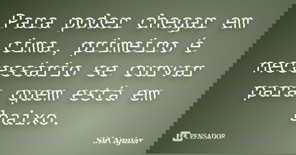Para poder chegar em cima, primeiro é necessário se curvar para quem está em baixo.... Frase de Sid Aguiar.