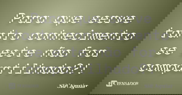 Para que serve tanto conhecimento se este não for compartilhado?!... Frase de Sid Aguiar.