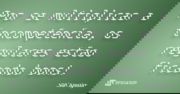 Por se multiplicar a incompetência, os regulares estão ficando bons!... Frase de Sid Aguiar.
