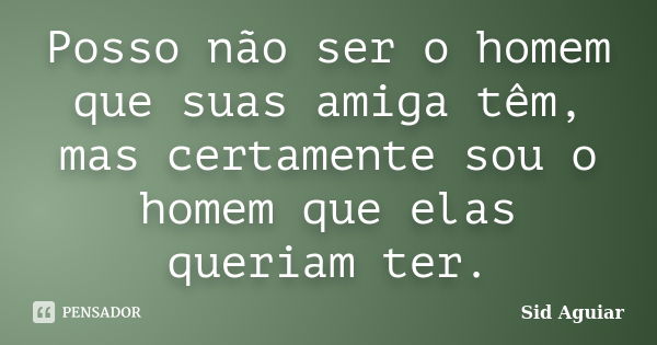 Posso não ser o homem que suas amiga têm, mas certamente sou o homem que elas queriam ter.... Frase de Sid Aguiar.