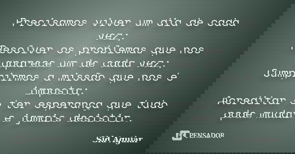Precisamos viver um dia de cada vez; Resolver os problemas que nos aparece um de cada vez; Cumprirmos a missão que nos é imposta; Acreditar e ter esperança que ... Frase de Sid Aguiar.