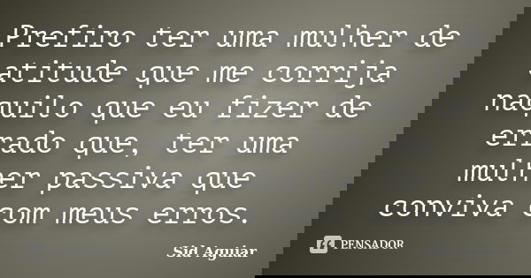 Prefiro ter uma mulher de atitude que me corrija naquilo que eu fizer de errado que, ter uma mulher passiva que conviva com meus erros.... Frase de Sid Aguiar.
