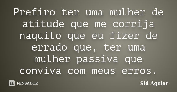 Prefiro ter uma mulher de atitude que me corrija naquilo que eu fizer de errado que, ter uma mulher passiva que conviva com meus erros.... Frase de Sid Aguiar.