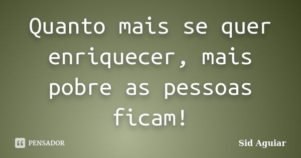 Quanto mais se quer enriquecer, mais pobre as pessoas ficam!... Frase de Sid Aguiar.