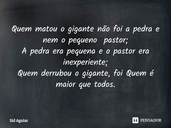 ⁠Quem matou o gigante não foi a pedra e nem o pequeno pastor;
A pedra era pequena e o pastor era inexperiente;
Quem derrubou o gigante, foi Quem é maior que tod... Frase de Sid Aguiar.