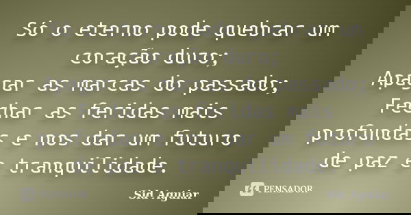 Só o eterno pode quebrar um coração duro; Apagar as marcas do passado; Fechar as feridas mais profundas e nos dar um futuro de paz e tranquilidade.... Frase de Sid Aguiar.