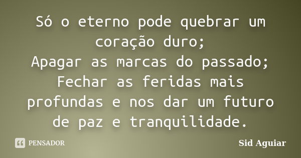 Só o eterno pode quebrar um coração duro; Apagar as marcas do passado; Fechar as feridas mais profundas e nos dar um futuro de paz e tranquilidade.... Frase de Sid Aguiar.