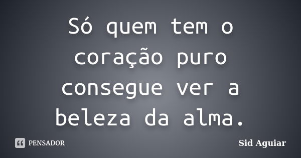 Só quem tem o coração puro consegue ver a beleza da alma.... Frase de Sid Aguiar.