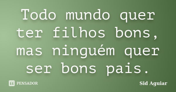 Todo mundo quer ter filhos bons, mas ninguém quer ser bons pais.... Frase de Sid Aguiar.