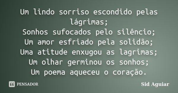 Um lindo sorriso escondido pelas lágrimas; Sonhos sufocados pelo silêncio; Um amor esfriado pela solidão; Uma atitude enxugou as lagrimas; Um olhar germinou os ... Frase de Sid Aguiar.