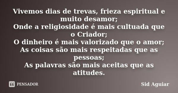 Vivemos dias de trevas, frieza espiritual e muito desamor; Onde a religiosidade é mais cultuada que o Criador; O dinheiro é mais valorizado que o amor; As coisa... Frase de Sid Aguiar.