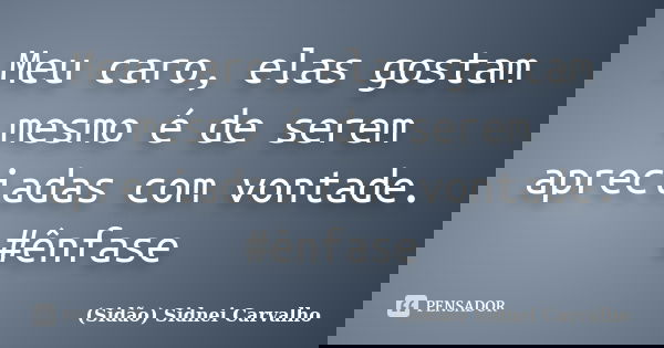 Meu caro, elas gostam mesmo é de serem apreciadas com vontade. #ênfase... Frase de Sidão (Sidnei Carvalho).