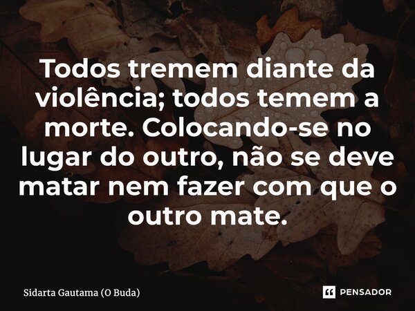 ⁠Todos tremem diante da violência; todos temem a morte. Colocando-se no lugar do outro, não se deve matar nem fazer com que o outro mate.... Frase de Sidarta Gautama (O Buda).