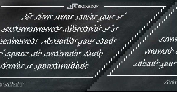 Se tem uma coisa que é extremamente libertária é o conhecimento. Acredito que todo mundo é capaz de entender tudo, desde que tenha a oportunidade.... Frase de Sidarta Ribeiro.