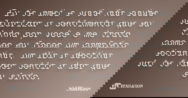 Eu te amei e você não soube valorizar o sentimento que eu tinha por você e me trata como se eu fosse um completo estranho, um dia o destino vai te fazer sentir ... Frase de SidBass.