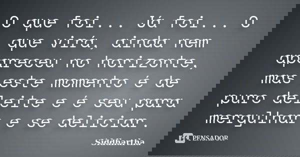 O que foi... Já foi... O que virá, ainda nem apareceu no horizonte, mas este momento é de puro deleite e é seu para mergulhar e se deliciar.... Frase de Siddhartha.