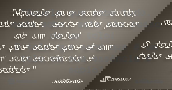 "Aquele que sabe tudo, nada sabe. este não passa de um tolo! O tolo que sabe que é um tolo em sua essência é sábio"... Frase de Siddhartha.