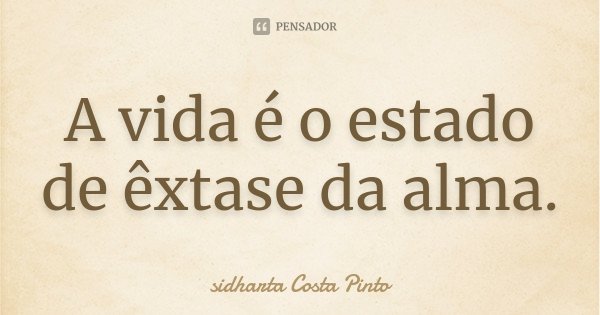 A vida é o estado de êxtase da alma.... Frase de Sidharta Costa Pinto.
