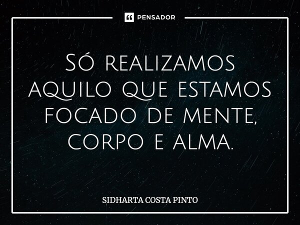 Só realizamos aquilo que estamos focado de mente, corpo e alma.... Frase de sidharta Costa Pinto.