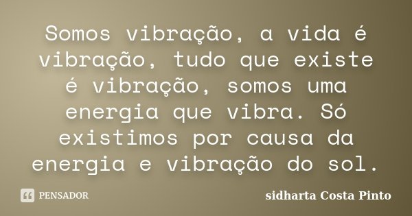 Somos vibração, a vida é vibração, tudo que existe é vibração, somos uma energia que vibra. Só existimos por causa da energia e vibração do sol.... Frase de Sidharta Costa Pinto.