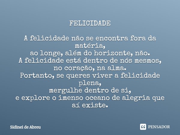 FELICIDADE A felicidade não se encontra fora da matéria, ao longe, além do horizonte, não. A felicidade está dentro de nós mesmos, no coração, na alma. Portanto... Frase de Sidinei de Abreu.