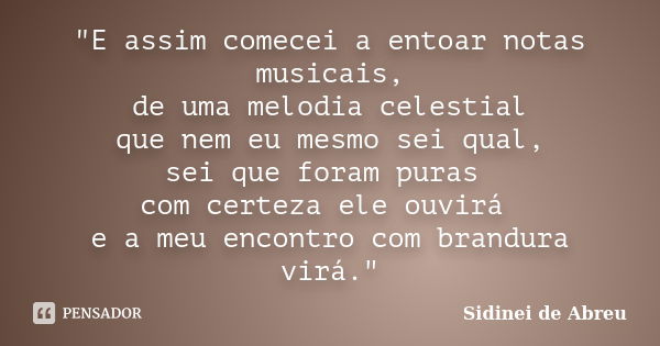 "E assim comecei a entoar notas musicais, de uma melodia celestial que nem eu mesmo sei qual, sei que foram puras com certeza ele ouvirá e a meu encontro c... Frase de Sidinei de Abreu.