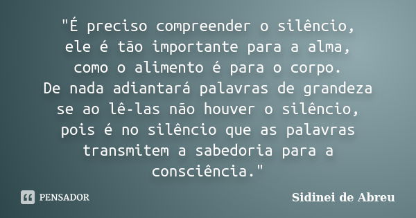 "É preciso compreender o silêncio, ele é tão importante para a alma, como o alimento é para o corpo. De nada adiantará palavras de grandeza se ao lê-las nã... Frase de Sidinei de Abreu.