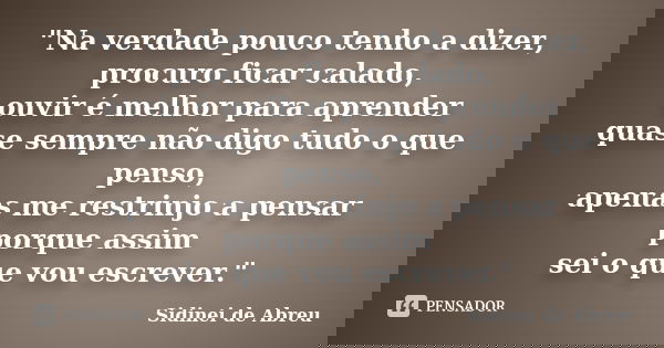 "Na verdade pouco tenho a dizer, procuro ficar calado, ouvir é melhor para aprender quase sempre não digo tudo o que penso, apenas me restrinjo a pensar po... Frase de Sidinei de Abreu.