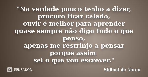 "Na verdade pouco tenho a dizer, procuro ficar calado, ouvir é melhor para aprender quase sempre não digo tudo o que penso, apenas me restrinjo a pensar po... Frase de Sidinei de Abreu.