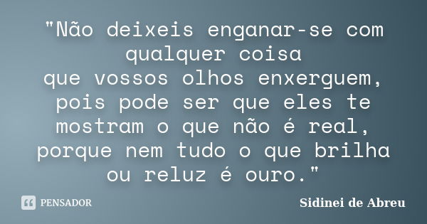 "Não deixeis enganar-se com qualquer coisa que vossos olhos enxerguem, pois pode ser que eles te mostram o que não é real, porque nem tudo o que brilha ou ... Frase de Sidinei de Abreu.