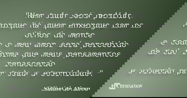 "Nem tudo será perdido, porque há quem enxergue com os olhos da mente e todo o meu amor será percebido de tal forma que meus pensamentos renascerão e viver... Frase de Sidinei de Abreu.
