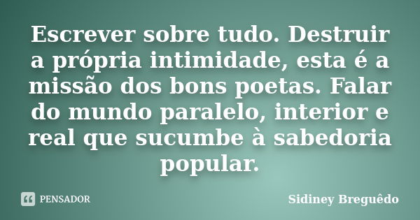 Escrever sobre tudo. Destruir a própria intimidade, esta é a missão dos bons poetas. Falar do mundo paralelo, interior e real que sucumbe à sabedoria popular.... Frase de Sidiney Breguêdo.