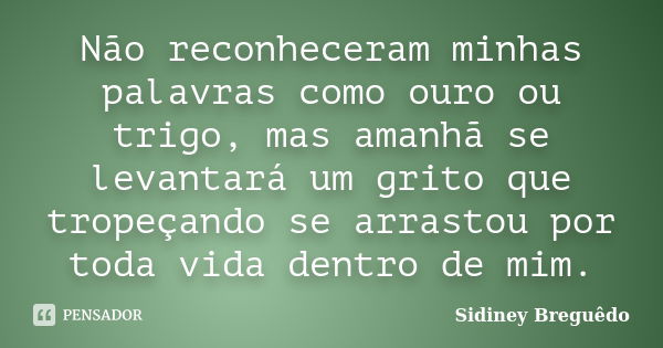 Não reconheceram minhas palavras como ouro ou trigo, mas amanhã se levantará um grito que tropeçando se arrastou por toda vida dentro de mim.... Frase de Sidiney Breguêdo.