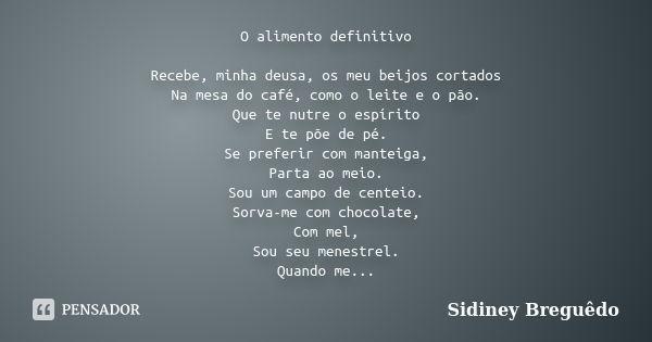 O alimento definitivo Recebe, minha deusa, os meu beijos cortados Na mesa do café, como o leite e o pão. Que te nutre o espírito E te põe de pé. Se preferir com... Frase de Sidiney Breguêdo.