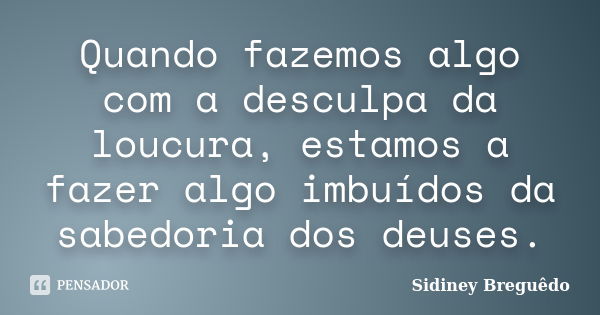 Quando fazemos algo com a desculpa da loucura, estamos a fazer algo imbuídos da sabedoria dos deuses.... Frase de Sidiney Breguêdo.