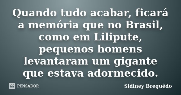 Quando tudo acabar, ficará a memória que no Brasil, como em Lilipute, pequenos homens levantaram um gigante que estava adormecido.... Frase de Sidiney Breguêdo.