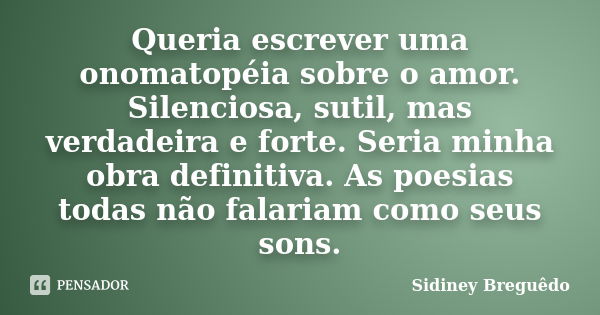 Queria escrever uma onomatopéia sobre o amor. Silenciosa, sutil, mas verdadeira e forte. Seria minha obra definitiva. As poesias todas não falariam como seus so... Frase de Sidiney Breguêdo.