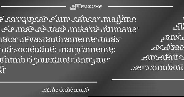 A corrupção é um câncer maligno. Ela é a mãe de toda miséria humana; pois ataca devastadoramente todas as áreas da sociedade, maciçamente, em efeito dominó e po... Frase de Sidnei chierentin.