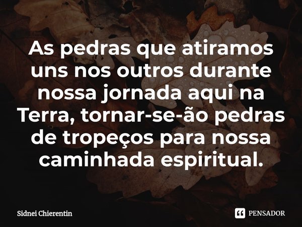 ⁠As pedras que atiramos uns nos outros durante nossa jornada aqui na Terra, tornar-se-ão pedras de tropeços para nossa caminhada espiritual.... Frase de Sidnei Chierentin.