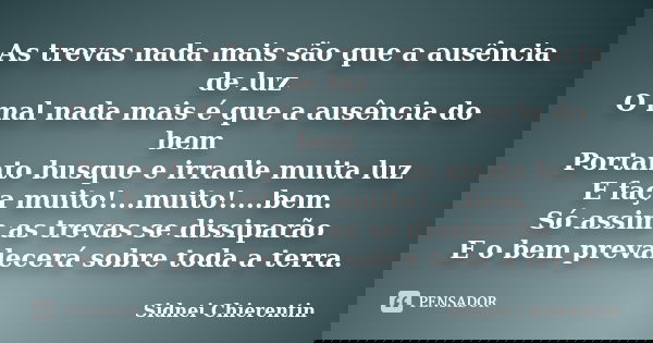 As trevas nada mais são que a ausência de luz O mal nada mais é que a ausência do bem Portanto busque e irradie muita luz E faça muito!...muito!....bem. Só assi... Frase de Sidnei Chierentin.