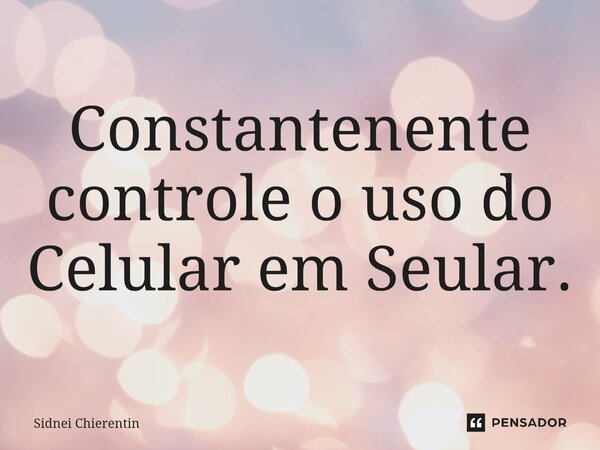 Constantenente controle o uso do Celular em Seular.... Frase de Sidnei Chierentin.