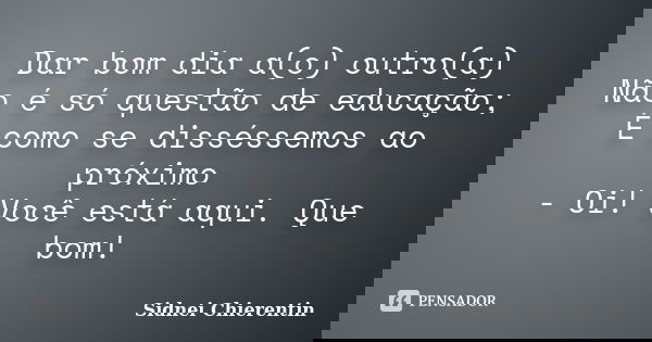 Dar bom dia a(o) outro(a) Não é só questão de educação; É como se disséssemos ao próximo - Oi! Você está aqui. Que bom!... Frase de Sidnei chierentin.